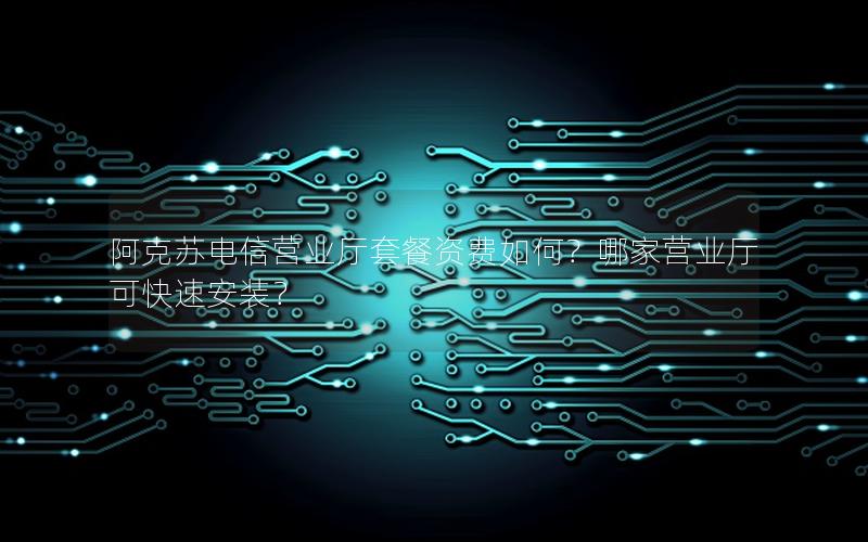阿克苏电信营业厅套餐资费如何？哪家营业厅可快速安装？