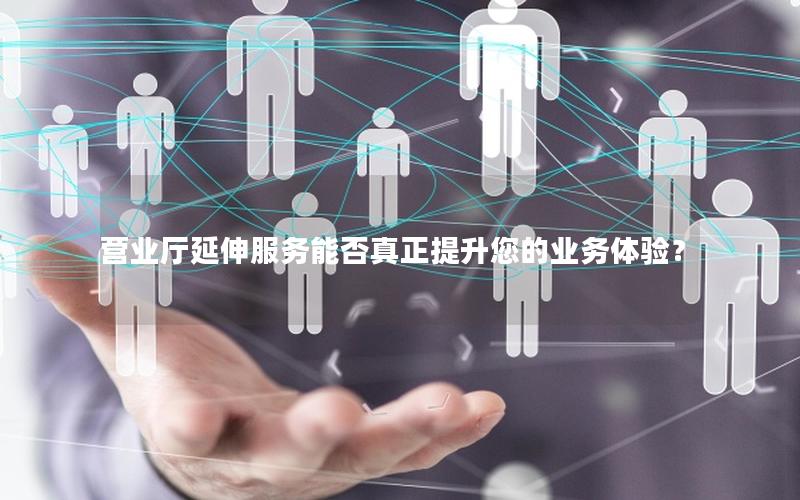 营业厅延伸服务能否真正提升您的业务体验？