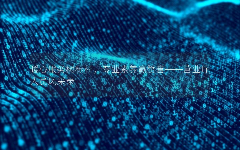 暖心服务树标杆，专业素养赢赞誉——营业厅人员风采录