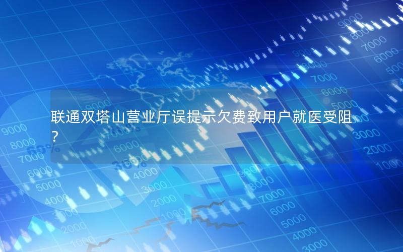 联通双塔山营业厅误提示欠费致用户就医受阻？