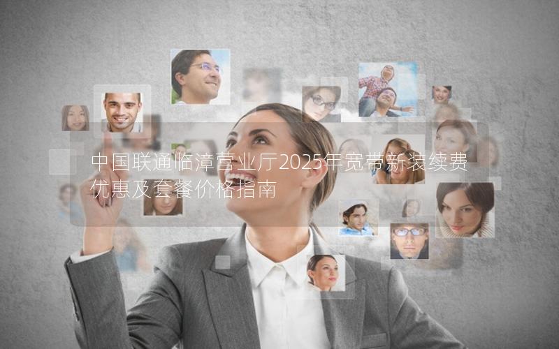 中国联通临漳营业厅2025年宽带新装续费优惠及套餐价格指南
