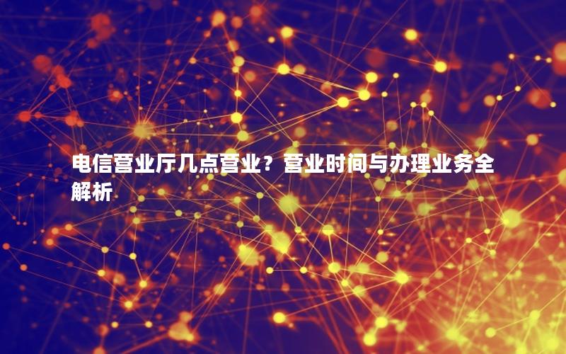 电信营业厅几点营业？营业时间与办理业务全解析