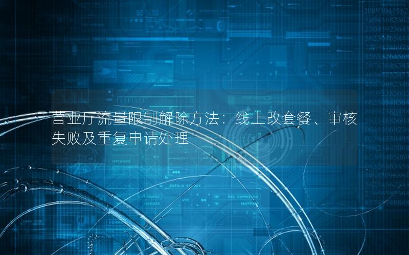 营业厅流量限制解除方法：线上改套餐、审核失败及重复申请处理