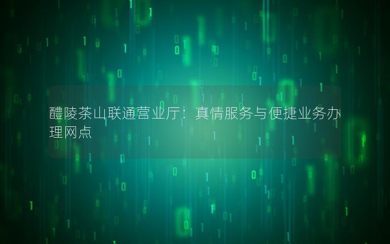 醴陵茶山联通营业厅：真情服务与便捷业务办理网点
