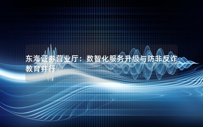 东海证券营业厅：数智化服务升级与防非反诈教育并行