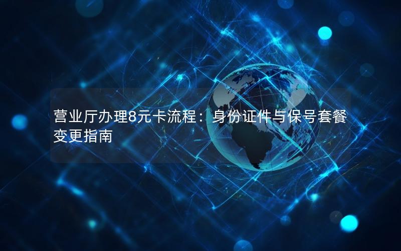 营业厅办理8元卡流程：身份证件与保号套餐变更指南