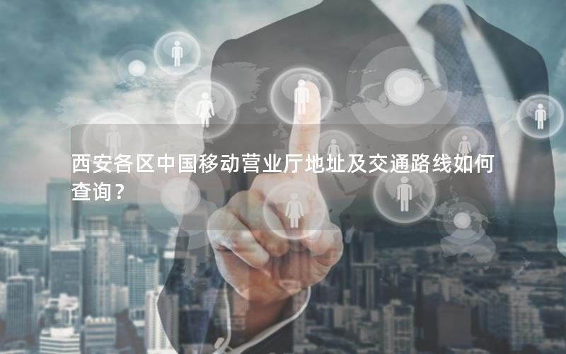 西安各区中国移动营业厅地址及交通路线如何查询？