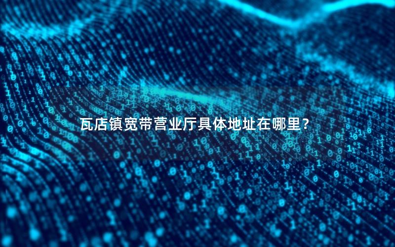 瓦店镇宽带营业厅具体地址在哪里？