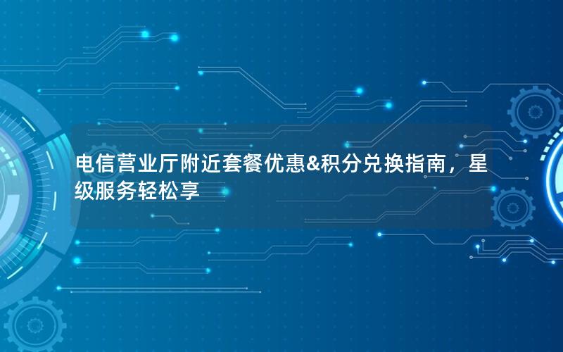 电信营业厅附近套餐优惠&积分兑换指南，星级服务轻松享