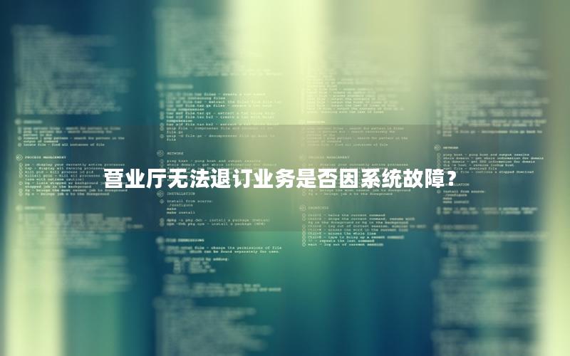营业厅无法退订业务是否因系统故障？