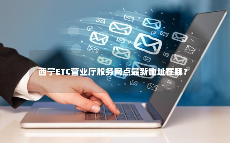 西宁ETC营业厅服务网点最新地址在哪？