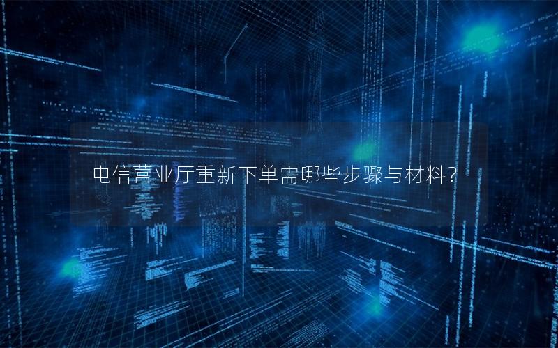 电信营业厅重新下单需哪些步骤与材料？