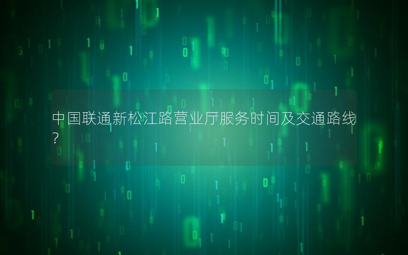 中国联通新松江路营业厅服务时间及交通路线？