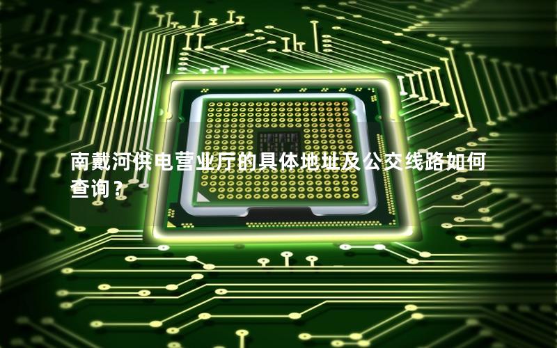 南戴河供电营业厅的具体地址及公交线路如何查询？