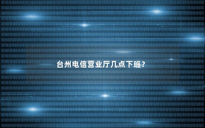 台州电信营业厅几点下班？