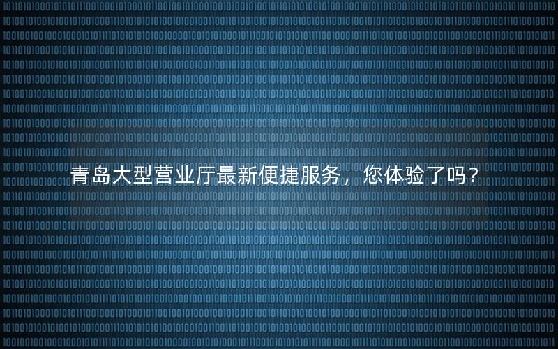 青岛大型营业厅最新便捷服务，您体验了吗？