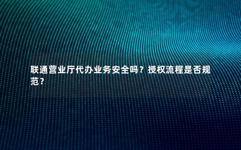 联通营业厅代办业务安全吗？授权流程是否规范？