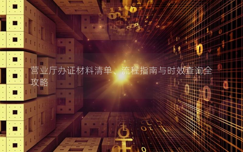 营业厅办证材料清单、流程指南与时效查询全攻略