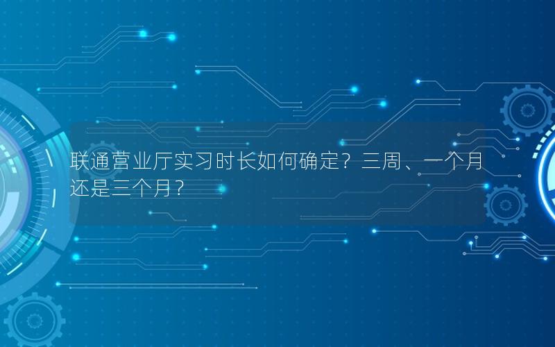 联通营业厅实习时长如何确定？三周、一个月还是三个月？