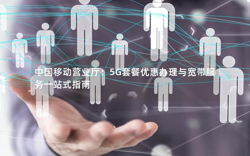 中国移动营业厅：5G套餐优惠办理与宽带服务一站式指南