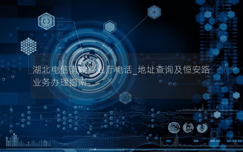 湖北电信南湖营业厅电话_地址查询及恒安路业务办理指南