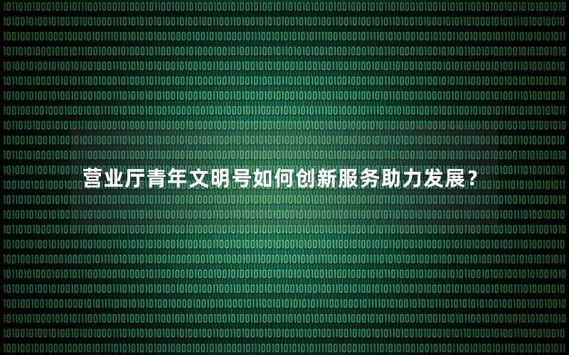 营业厅青年文明号如何创新服务助力发展？