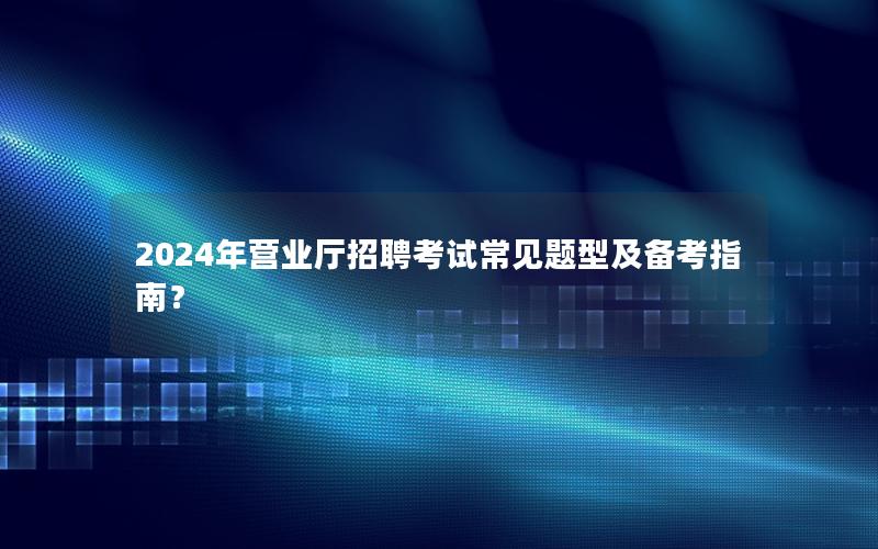 2024年营业厅招聘考试常见题型及备考指南？