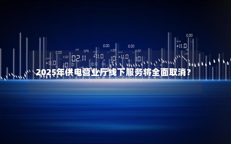 2025年供电营业厅线下服务将全面取消？