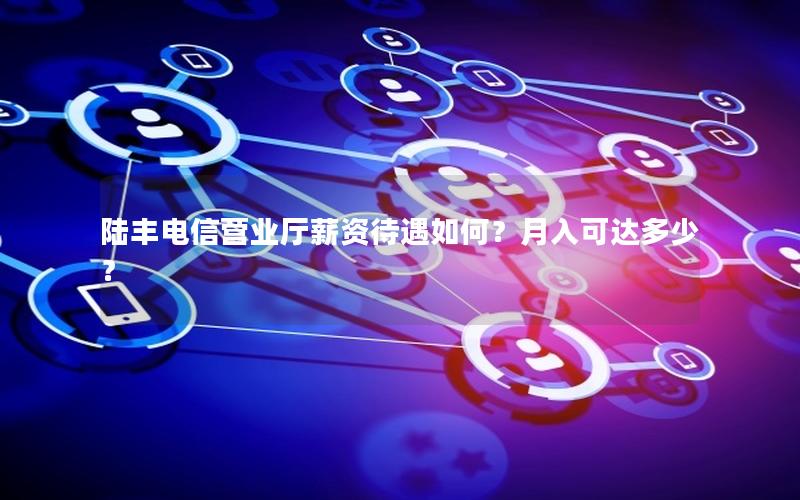 陆丰电信营业厅薪资待遇如何？月入可达多少？