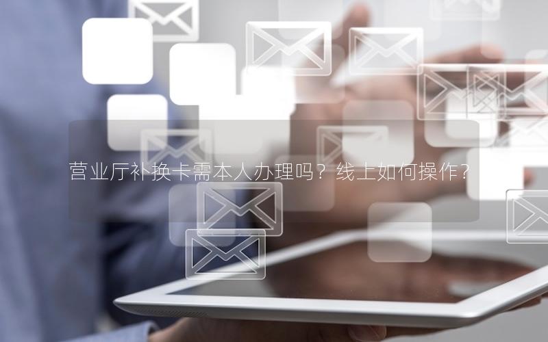 营业厅补换卡需本人办理吗？线上如何操作？