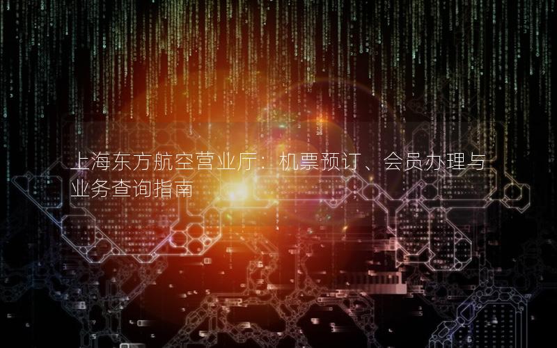 上海东方航空营业厅：机票预订、会员办理与业务查询指南
