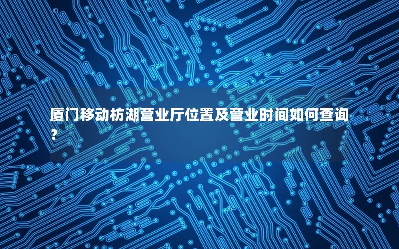 厦门移动枋湖营业厅位置及营业时间如何查询？