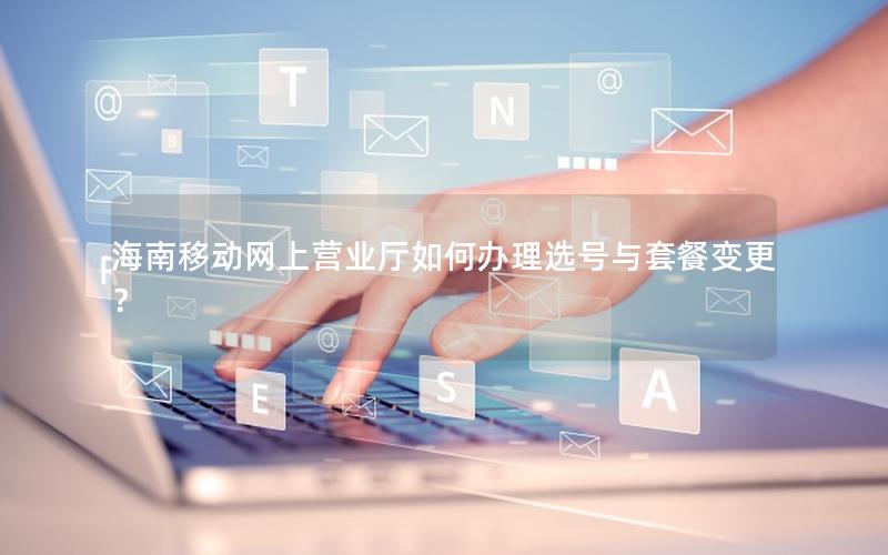 海南移动网上营业厅如何办理选号与套餐变更？