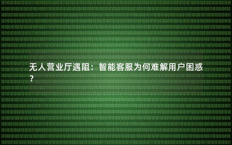 无人营业厅遇阻：智能客服为何难解用户困惑？