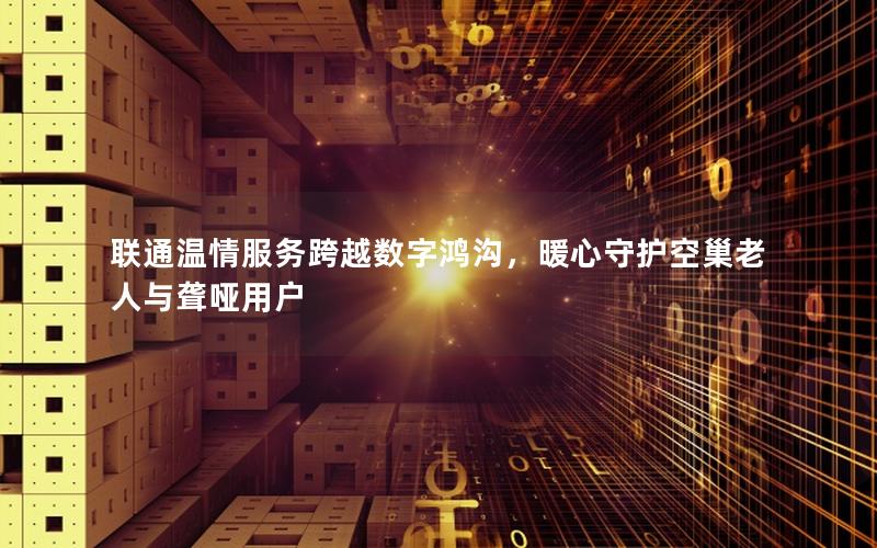联通温情服务跨越数字鸿沟，暖心守护空巢老人与聋哑用户