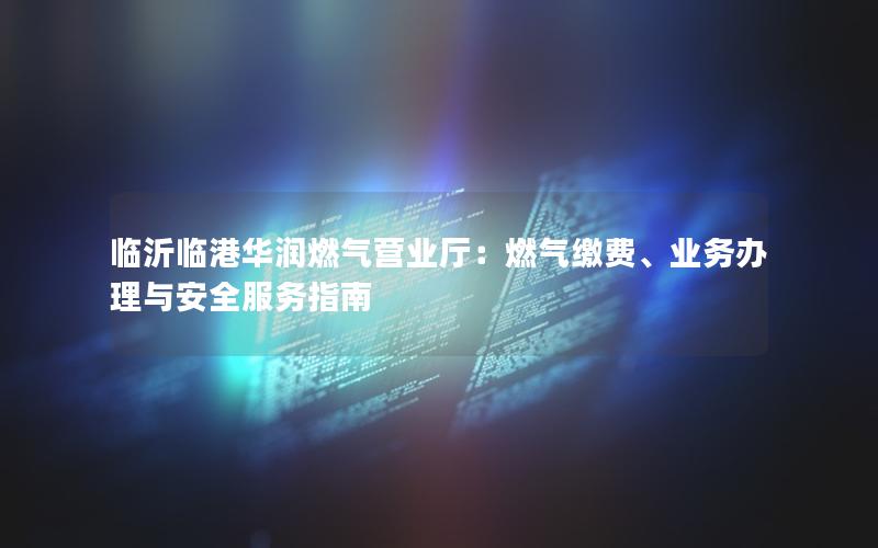 临沂临港华润燃气营业厅：燃气缴费、业务办理与安全服务指南