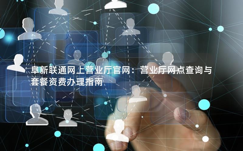 阜新联通网上营业厅官网：营业厅网点查询与套餐资费办理指南