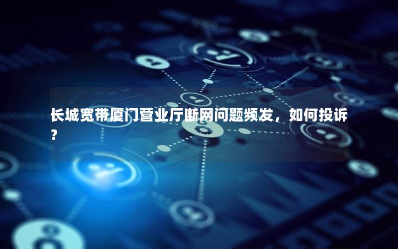 长城宽带厦门营业厅断网问题频发，如何投诉？