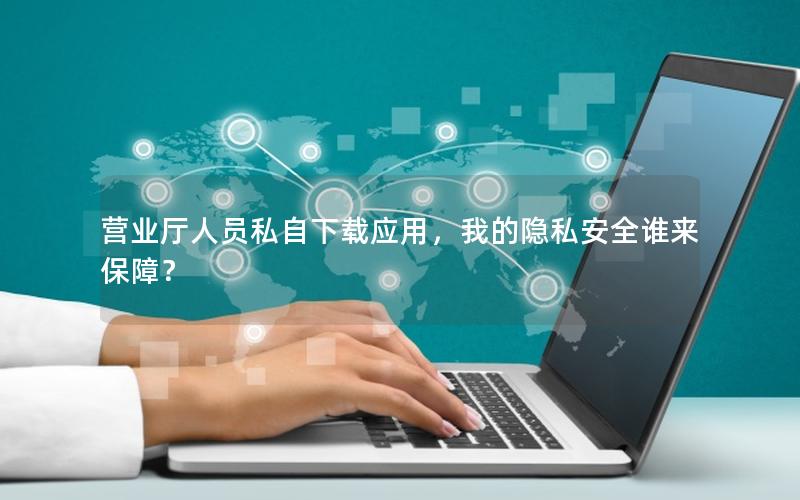 营业厅人员私自下载应用，我的隐私安全谁来保障？