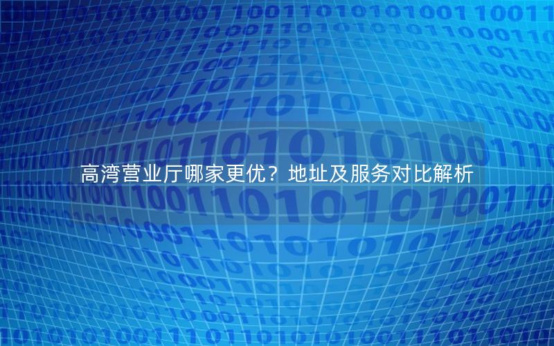 高湾营业厅哪家更优？地址及服务对比解析