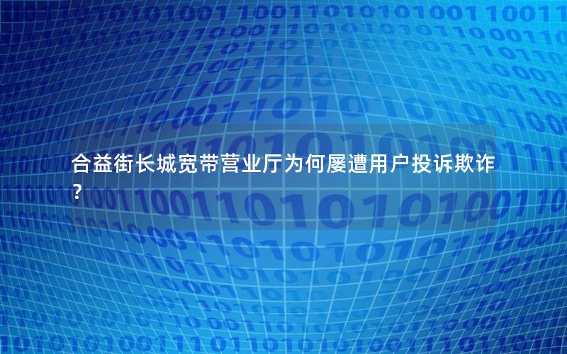 合益街长城宽带营业厅为何屡遭用户投诉欺诈？