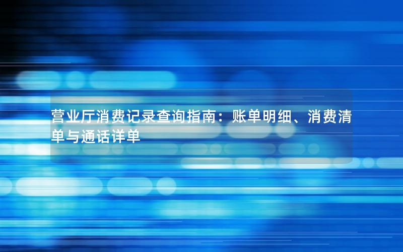 营业厅消费记录查询指南：账单明细、消费清单与通话详单