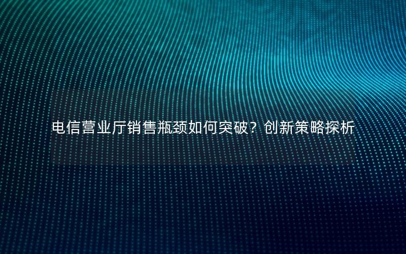 电信营业厅销售瓶颈如何突破？创新策略探析