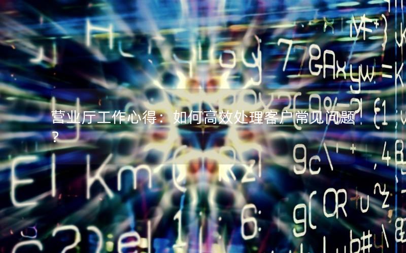 营业厅工作心得：如何高效处理客户常见问题？