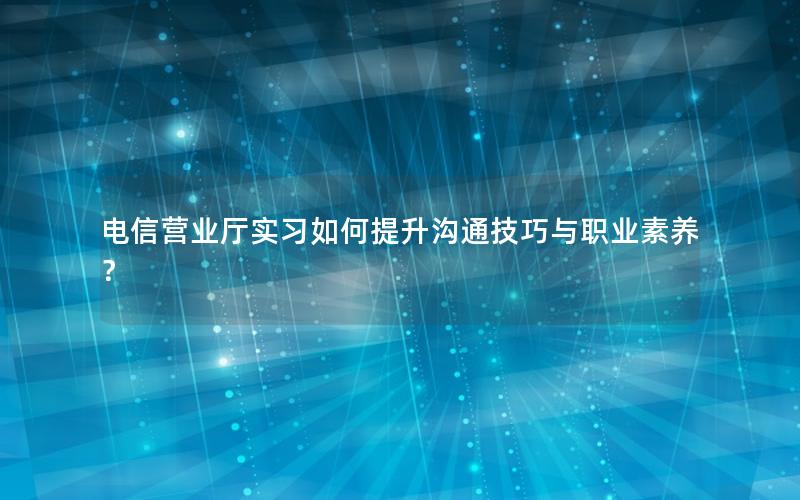 电信营业厅实习如何提升沟通技巧与职业素养？