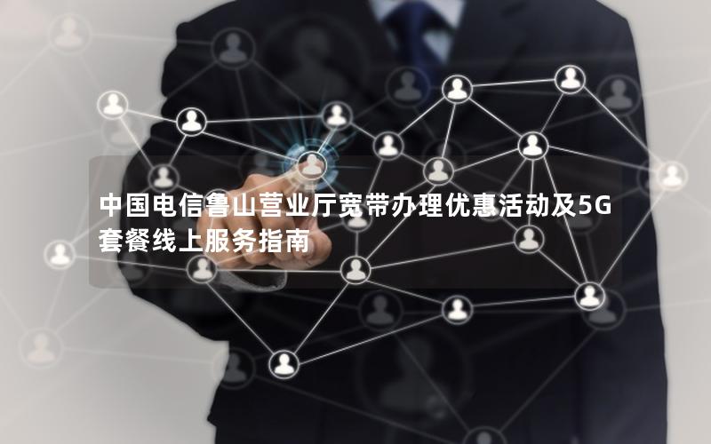 中国电信鲁山营业厅宽带办理优惠活动及5G套餐线上服务指南