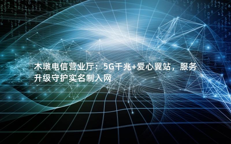 木墩电信营业厅：5G千兆+爱心翼站，服务升级守护实名制入网