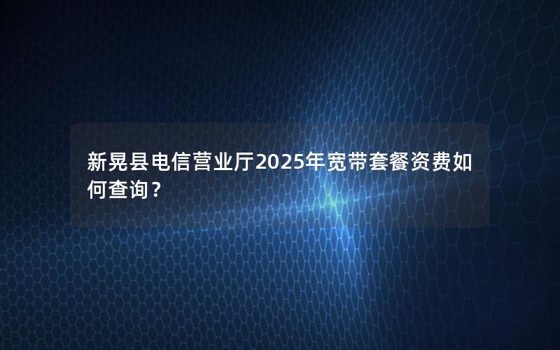 新晃县电信营业厅2025年宽带套餐资费如何查询？