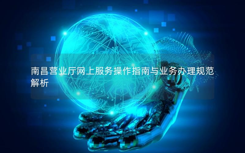 南昌营业厅网上服务操作指南与业务办理规范解析