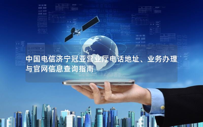 中国电信济宁冠亚营业厅电话地址、业务办理与官网信息查询指南